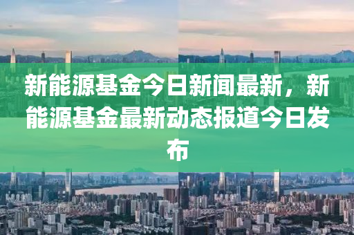 新能源基金今日新闻最新，新能源基金最新动态报道今日发布