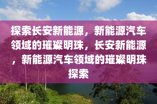 探索长安新能源，新能源汽车领域的璀璨明珠，长安新能源，新能源汽车领域的璀璨明珠探索