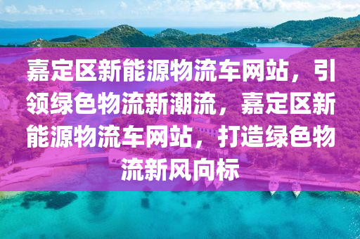 嘉定区新能源物流车网站，引领绿色物流新潮流，嘉定区新能源物流车网站，打造绿色物流新风向标