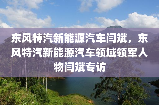 东风特汽新能源汽车闫斌，东风特汽新能源汽车领域领军人物闫斌专访