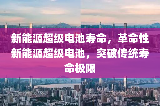 新能源超级电池寿命，革命性新能源超级电池，突破传统寿命极限