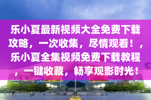 乐小夏最新视频大全免费下载攻略，一次收集，尽情观看！，乐小夏全集视频免费下载教程，一键收藏，畅享观影时光！