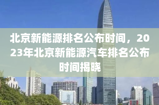 北京新能源排名公布时间，2023年北京新能源汽车排名公布时间揭晓