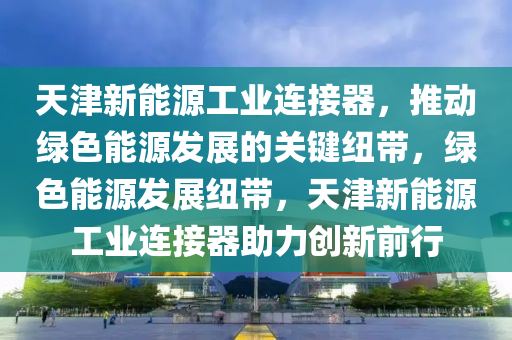 天津新能源工业连接器，推动绿色能源发展的关键纽带，绿色能源发展纽带，天津新能源工业连接器助力创新前行