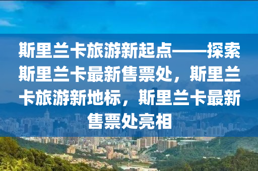 斯里兰卡旅游新起点——探索斯里兰卡最新售票处，斯里兰卡旅游新地标，斯里兰卡最新售票处亮相