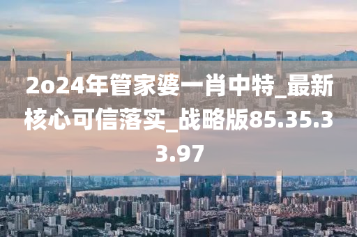 2o24年管家婆一肖中特_最新核心可信落实_战略版85.35.33.97