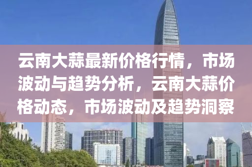 云南大蒜最新价格行情，市场波动与趋势分析，云南大蒜价格动态，市场波动及趋势洞察