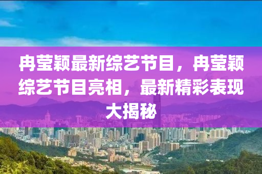 冉莹颖最新综艺节目，冉莹颖综艺节目亮相，最新精彩表现大揭秘