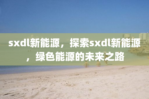 sxdl新能源，探索sxdl新能源，绿色能源的未来之路