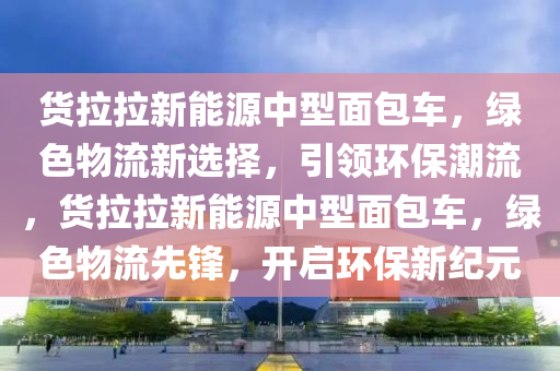 货拉拉新能源中型面包车，绿色物流新选择，引领环保潮流，货拉拉新能源中型面包车，绿色物流先锋，开启环保新纪元