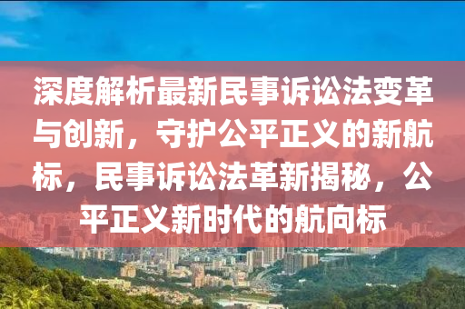 深度解析最新民事诉讼法变革与创新，守护公平正义的新航标，民事诉讼法革新揭秘，公平正义新时代的航向标