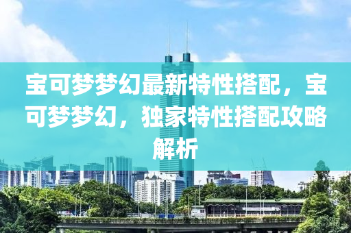 宝可梦梦幻最新特性搭配，宝可梦梦幻，独家特性搭配攻略解析