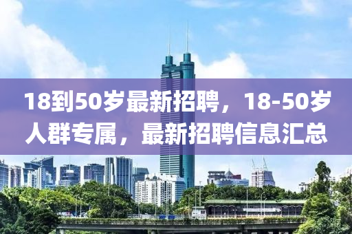 18到50岁最新招聘，18-50岁人群专属，最新招聘信息汇总