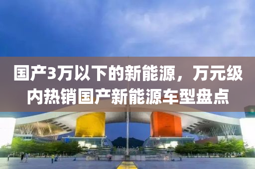 国产3万以下的新能源，万元级内热销国产新能源车型盘点