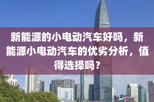 新能源的小电动汽车好吗，新能源小电动汽车的优劣分析，值得选择吗？