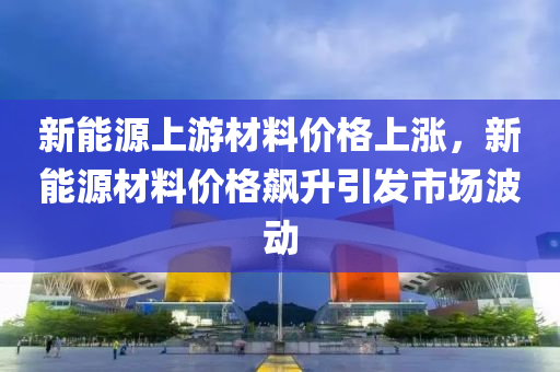 新能源上游材料价格上涨，新能源材料价格飙升引发市场波动