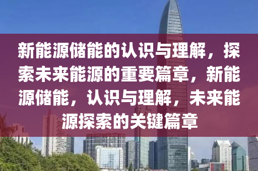 新能源储能的认识与理解，探索未来能源的重要篇章，新能源储能，认识与理解，未来能源探索的关键篇章