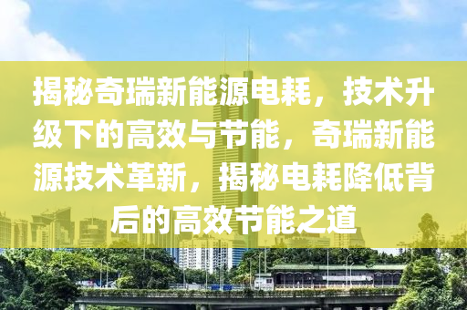 揭秘奇瑞新能源电耗，技术升级下的高效与节能，奇瑞新能源技术革新，揭秘电耗降低背后的高效节能之道