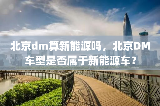 北京dm算新能源吗，北京DM车型是否属于新能源车？