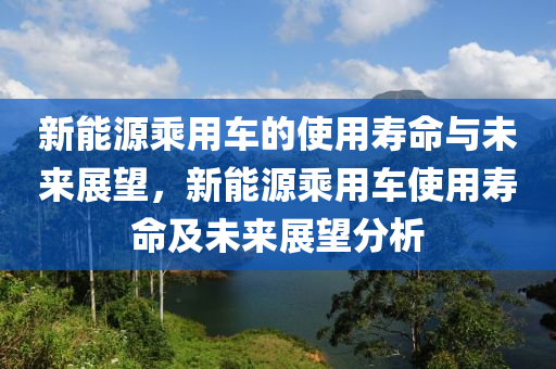 新能源乘用车的使用寿命与未来展望，新能源乘用车使用寿命及未来展望分析