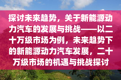 探讨未来趋势，关于新能源动力汽车的发展与挑战——以二十万级市场为例，未来趋势下的新能源动力汽车发展，二十万级市场的机遇与挑战探讨