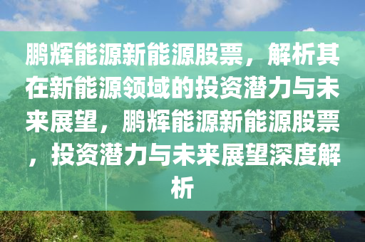 鹏辉能源新能源股票，解析其在新能源领域的投资潜力与未来展望，鹏辉能源新能源股票，投资潜力与未来展望深度解析