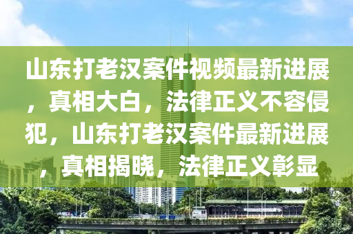 山东打老汉案件视频最新进展，真相大白，法律正义不容侵犯，山东打老汉案件最新进展，真相揭晓，法律正义彰显