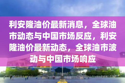 利安隆油价最新消息，全球油市动态与中国市场反应，利安隆油价最新动态，全球油市波动与中国市场响应