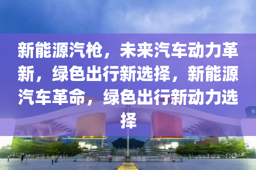 新能源汽枪，未来汽车动力革新，绿色出行新选择，新能源汽车革命，绿色出行新动力选择