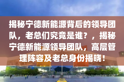 揭秘宁德新能源背后的领导团队，老总们究竟是谁？，揭秘宁德新能源领导团队，高层管理阵容及老总身份揭晓！