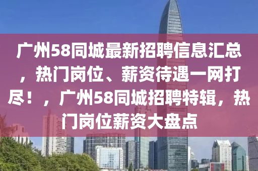 广州58同城最新招聘信息汇总，热门岗位、薪资待遇一网打尽！，广州58同城招聘特辑，热门岗位薪资大盘点