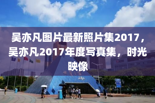 吴亦凡图片最新照片集2017，吴亦凡2017年度写真集，时光映像