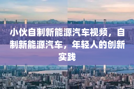 小伙自制新能源汽车视频，自制新能源汽车，年轻人的创新实践