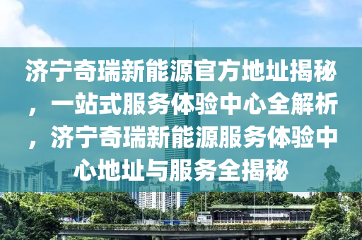 济宁奇瑞新能源官方地址揭秘，一站式服务体验中心全解析，济宁奇瑞新能源服务体验中心地址与服务全揭秘