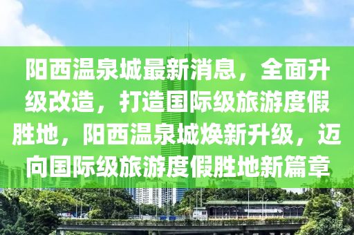 阳西温泉城最新消息，全面升级改造，打造国际级旅游度假胜地，阳西温泉城焕新升级，迈向国际级旅游度假胜地新篇章