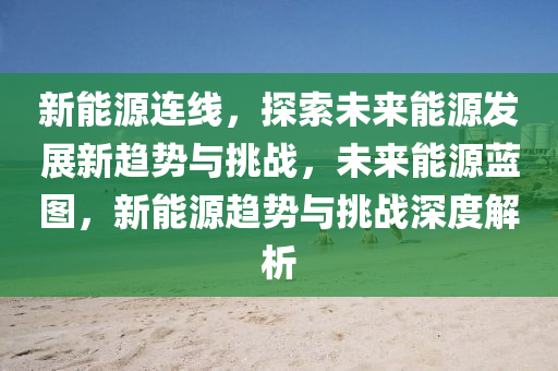 新能源连线，探索未来能源发展新趋势与挑战，未来能源蓝图，新能源趋势与挑战深度解析