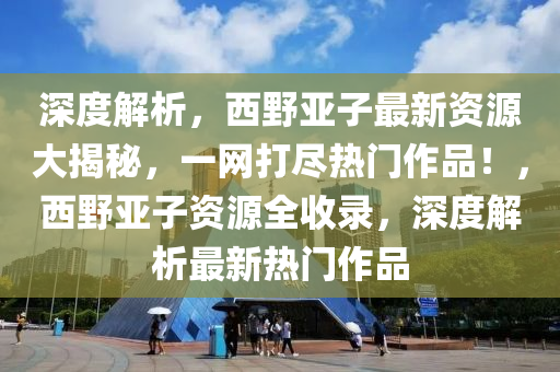 深度解析，西野亚子最新资源大揭秘，一网打尽热门作品！，西野亚子资源全收录，深度解析最新热门作品