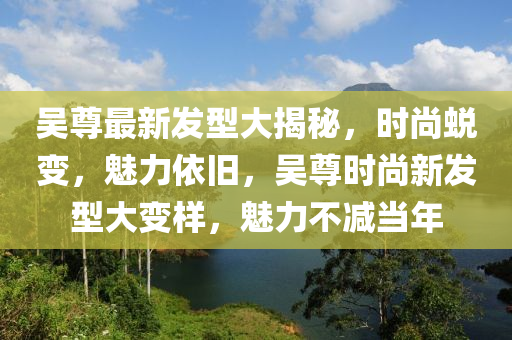 吴尊最新发型大揭秘，时尚蜕变，魅力依旧，吴尊时尚新发型大变样，魅力不减当年