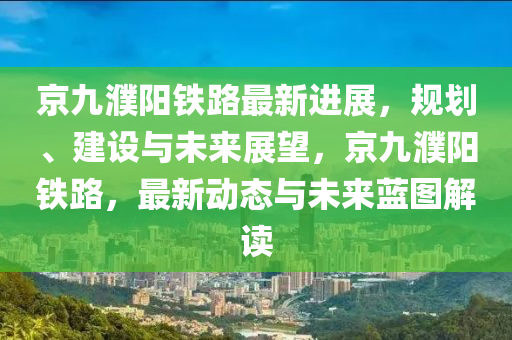 京九濮阳铁路最新进展，规划、建设与未来展望，京九濮阳铁路，最新动态与未来蓝图解读