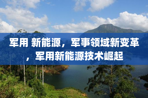 军用 新能源，军事领域新变革，军用新能源技术崛起