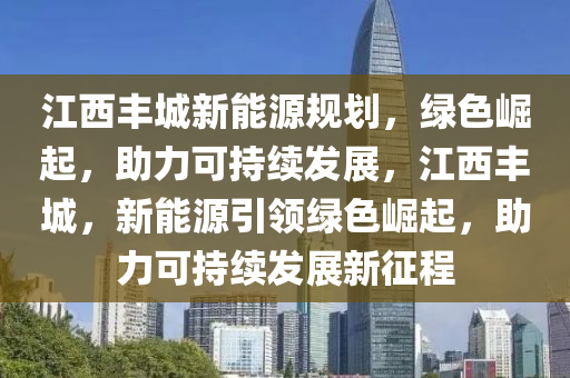 江西丰城新能源规划，绿色崛起，助力可持续发展，江西丰城，新能源引领绿色崛起，助力可持续发展新征程