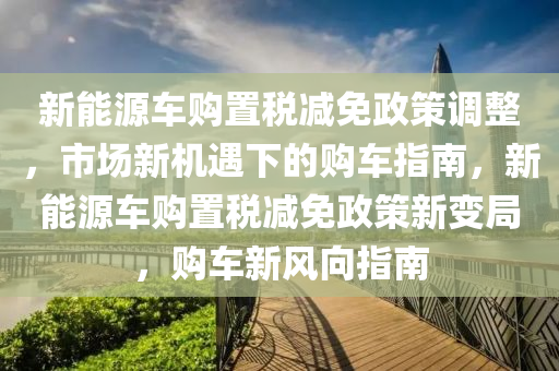 新能源车购置税减免政策调整，市场新机遇下的购车指南，新能源车购置税减免政策新变局，购车新风向指南