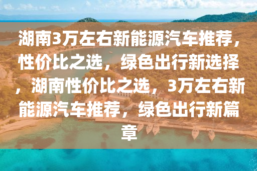 湖南3万左右新能源汽车推荐，性价比之选，绿色出行新选择，湖南性价比之选，3万左右新能源汽车推荐，绿色出行新篇章