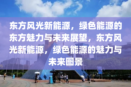 东方风光新能源，绿色能源的东方魅力与未来展望，东方风光新能源，绿色能源的魅力与未来图景