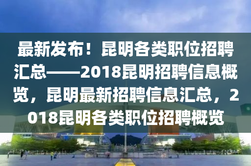 最新发布！昆明各类职位招聘汇总——2018昆明招聘信息概览，昆明最新招聘信息汇总，2018昆明各类职位招聘概览