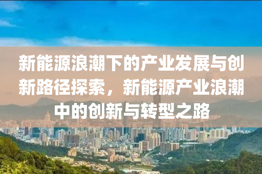 新能源浪潮下的产业发展与创新路径探索，新能源产业浪潮中的创新与转型之路