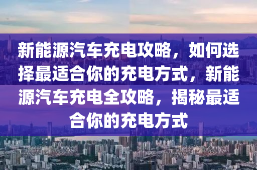 新能源汽车充电攻略，如何选择最适合你的充电方式，新能源汽车充电全攻略，揭秘最适合你的充电方式