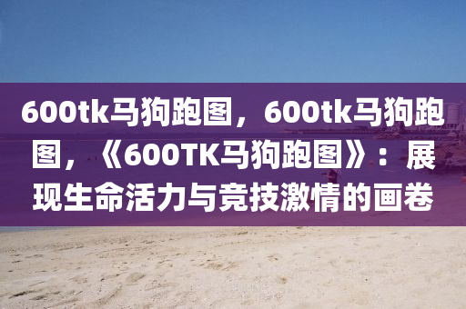 600tk马狗跑图，600tk马狗跑图，《600TK马狗跑图》：展现生命活力与竞技激情的画卷