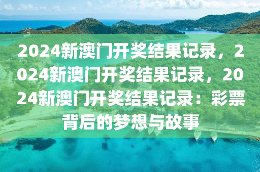 2024新澳门开奖结果记录，2024新澳门开奖结果记录，2024新澳门开奖结果记录：彩票背后的梦想与故事