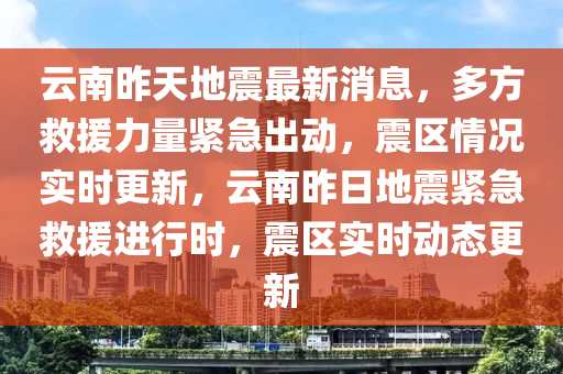 云南昨天地震最新消息，多方救援力量紧急出动，震区情况实时更新，云南昨日地震紧急救援进行时，震区实时动态更新